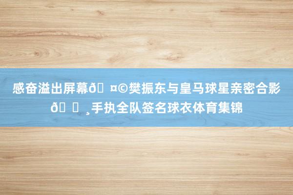 感奋溢出屏幕🤩樊振东与皇马球星亲密合影📸手执全队签名球衣体育集锦