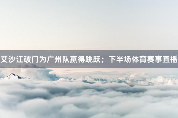 艾沙江破门为广州队赢得跳跃;下半场体育赛事直播