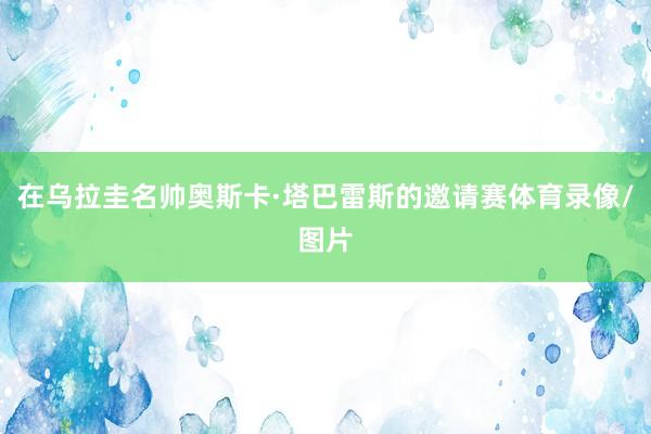 在乌拉圭名帅奥斯卡·塔巴雷斯的邀请赛体育录像/图片