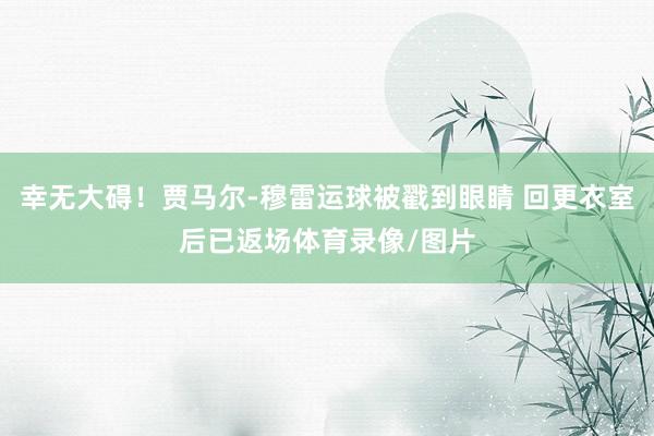 幸无大碍！贾马尔-穆雷运球被戳到眼睛 回更衣室后已返场体育录像/图片