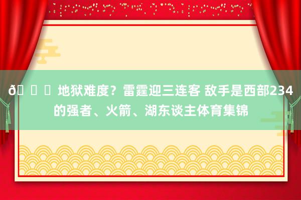 💀地狱难度？雷霆迎三连客 敌手是西部234的强者、火箭、湖东谈主体育集锦