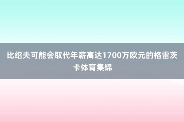 比绍夫可能会取代年薪高达1700万欧元的格雷茨卡体育集锦