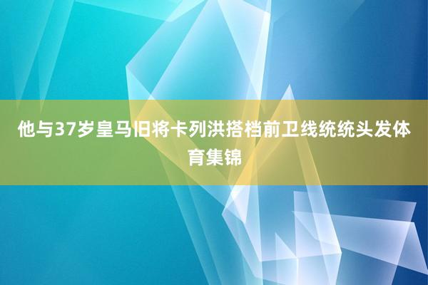 他与37岁皇马旧将卡列洪搭档前卫线统统头发体育集锦