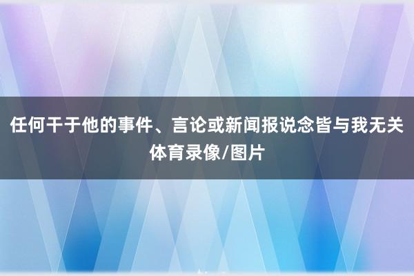 任何干于他的事件、言论或新闻报说念皆与我无关体育录像/图片