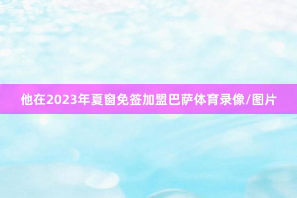 他在2023年夏窗免签加盟巴萨体育录像/图片