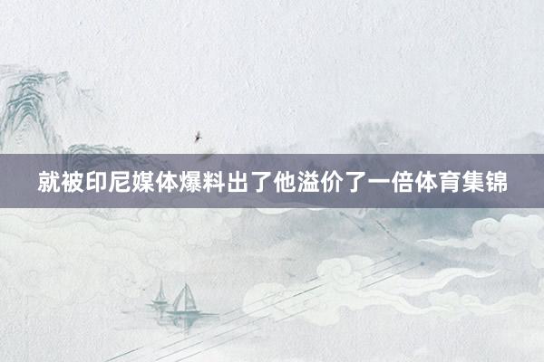 就被印尼媒体爆料出了他溢价了一倍体育集锦