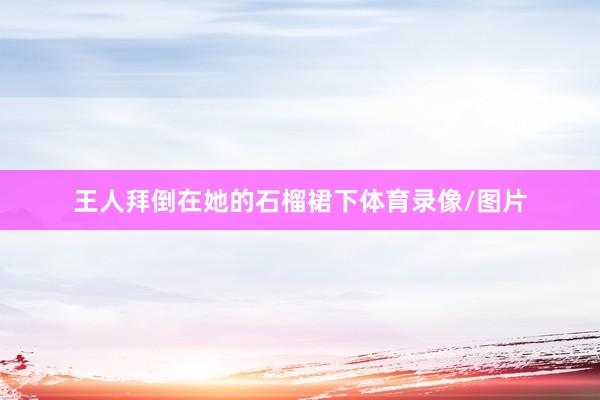 王人拜倒在她的石榴裙下体育录像/图片