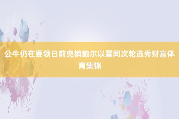公牛仍在要领日前兜销鲍尔以雷同次轮选秀财富体育集锦