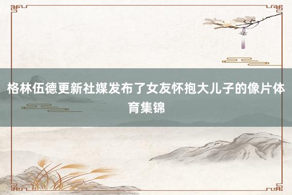 格林伍德更新社媒发布了女友怀抱大儿子的像片体育集锦