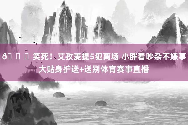 😂笑死！艾孜麦提5犯离场 小胖看吵杂不嫌事大贴身护送+送别体育赛事直播