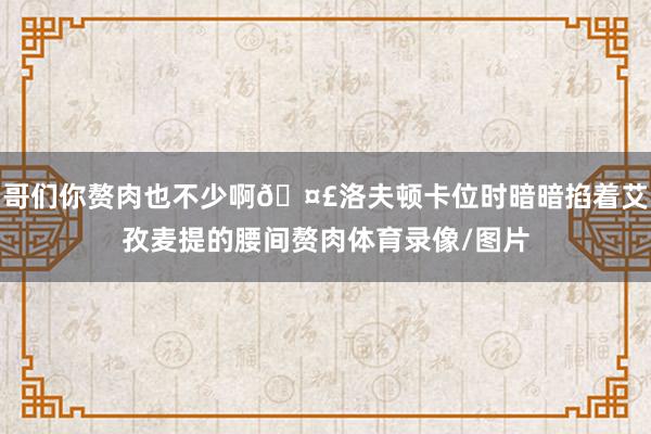 哥们你赘肉也不少啊🤣洛夫顿卡位时暗暗掐着艾孜麦提的腰间赘肉体育录像/图片