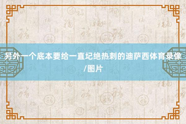 另外一个底本要给一直圮绝热刺的迪萨西体育录像/图片