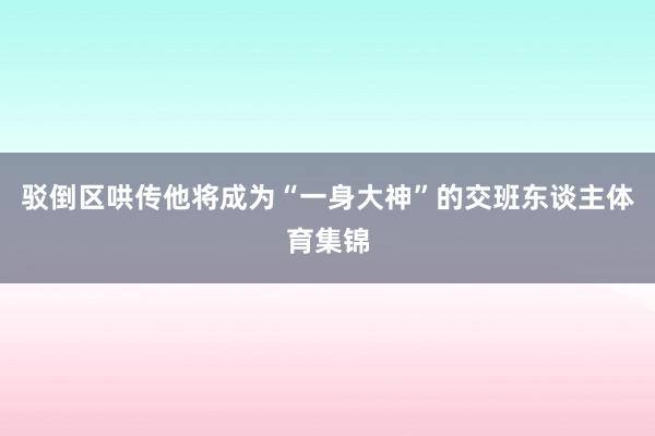 驳倒区哄传他将成为“一身大神”的交班东谈主体育集锦