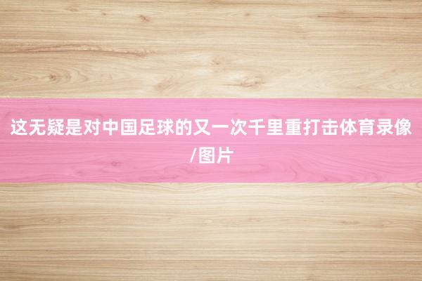 这无疑是对中国足球的又一次千里重打击体育录像/图片