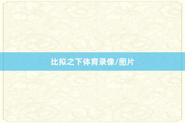 　　比拟之下体育录像/图片