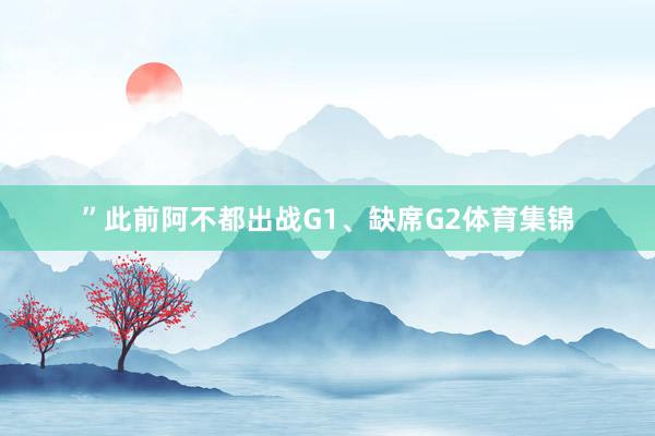”此前阿不都出战G1、缺席G2体育集锦