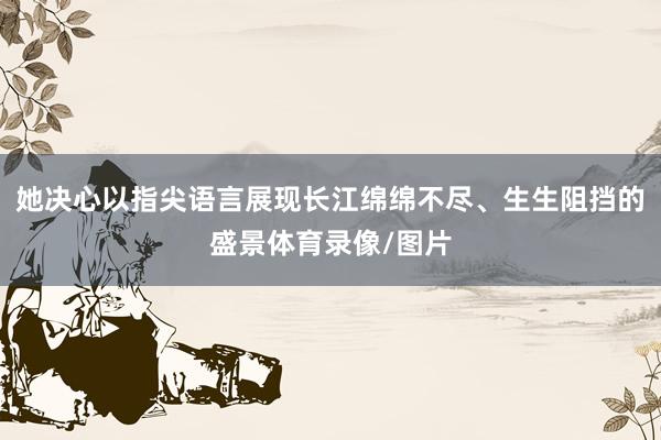 她决心以指尖语言展现长江绵绵不尽、生生阻挡的盛景体育录像/图片