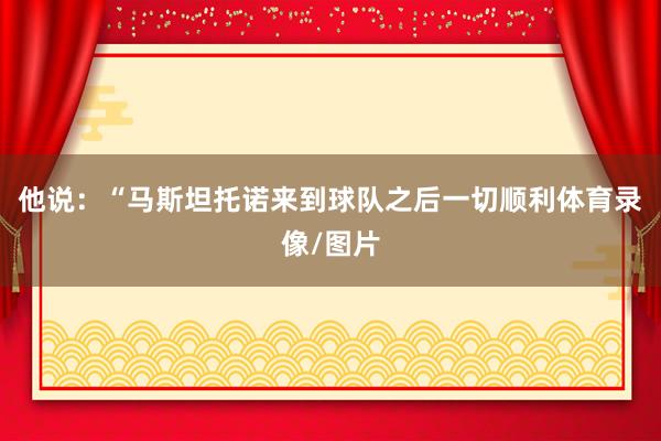 他说：“马斯坦托诺来到球队之后一切顺利体育录像/图片
