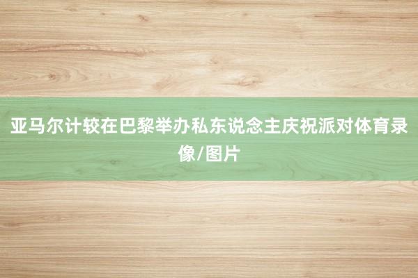 亚马尔计较在巴黎举办私东说念主庆祝派对体育录像/图片
