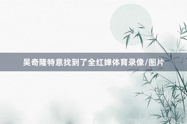 吴奇隆特意找到了全红婵体育录像/图片