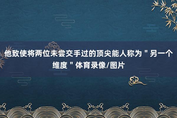 他致使将两位未尝交手过的顶尖能人称为"另一个维度"体育录像/图片