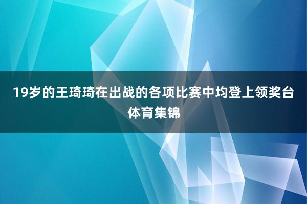 19岁的王琦琦在出战的各项比赛中均登上领奖台体育集锦
