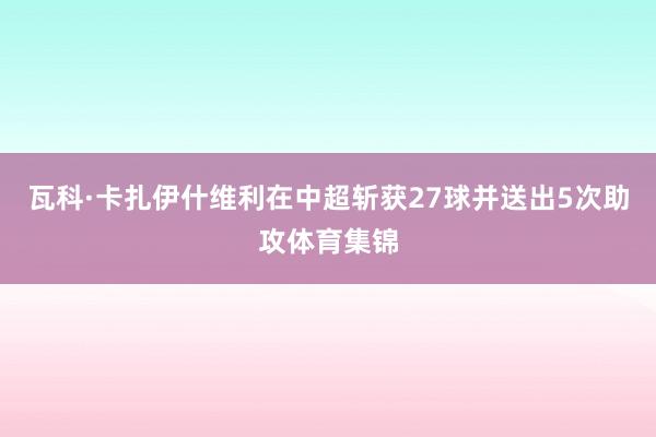 瓦科·卡扎伊什维利在中超斩获27球并送出5次助攻体育集锦