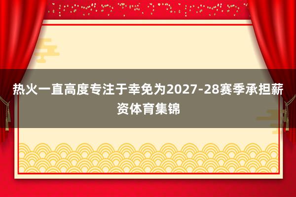 热火一直高度专注于幸免为2027-28赛季承担薪资体育集锦