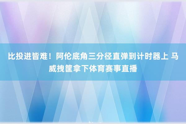 比投进皆难！阿伦底角三分径直弹到计时器上 马威拽筐拿下体育赛事直播