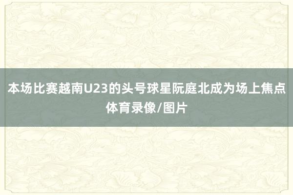 本场比赛越南U23的头号球星阮庭北成为场上焦点体育录像/图片