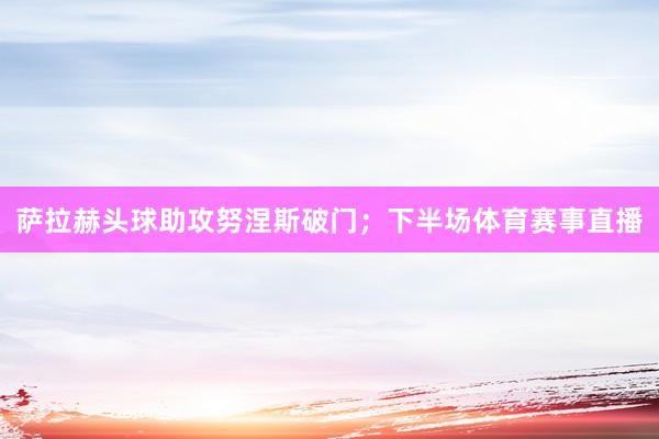 萨拉赫头球助攻努涅斯破门；下半场体育赛事直播