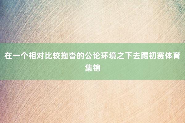 在一个相对比较拖沓的公论环境之下去踢初赛体育集锦