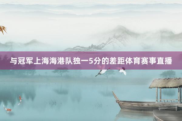 与冠军上海海港队独一5分的差距体育赛事直播