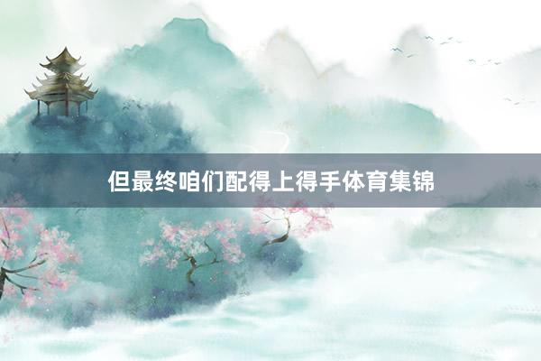 但最终咱们配得上得手体育集锦