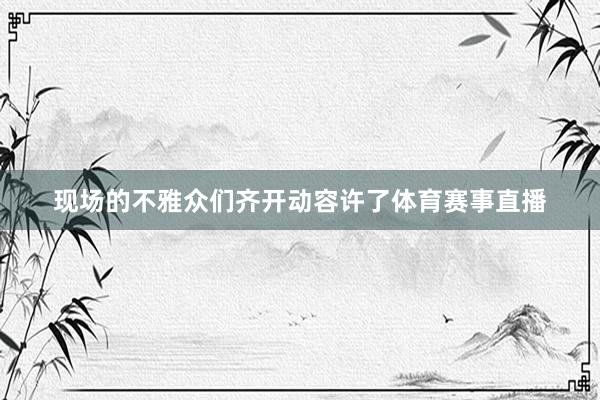 现场的不雅众们齐开动容许了体育赛事直播