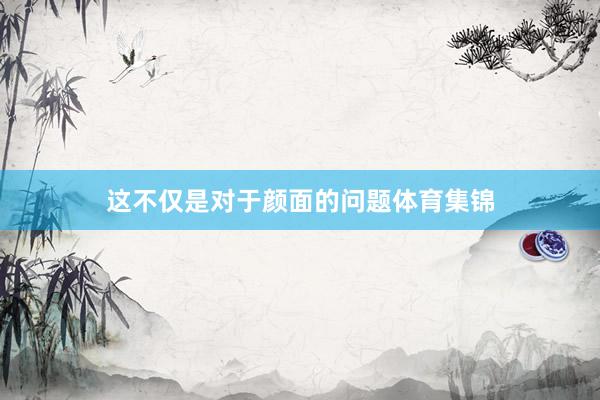 这不仅是对于颜面的问题体育集锦