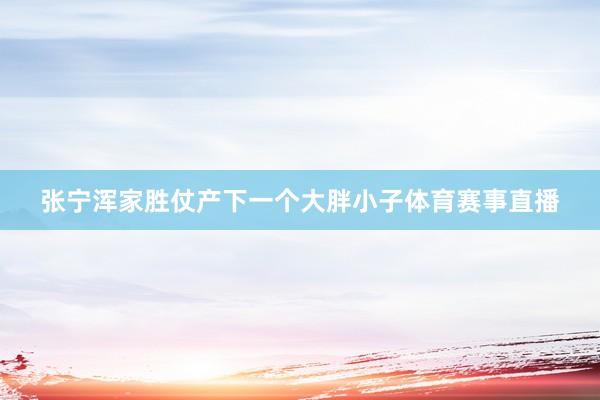 张宁浑家胜仗产下一个大胖小子体育赛事直播