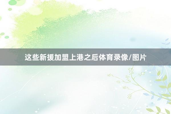 这些新援加盟上港之后体育录像/图片