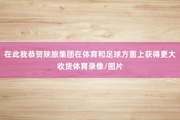 在此我恭贺陕旅集团在体育和足球方面上获得更大收货体育录像/图片