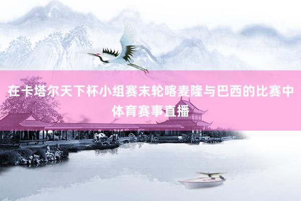 在卡塔尔天下杯小组赛末轮喀麦隆与巴西的比赛中体育赛事直播