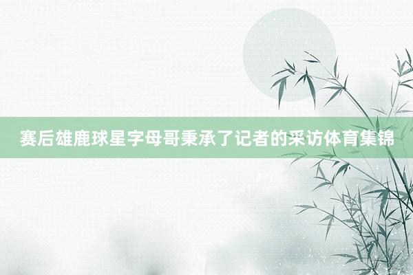 赛后雄鹿球星字母哥秉承了记者的采访体育集锦