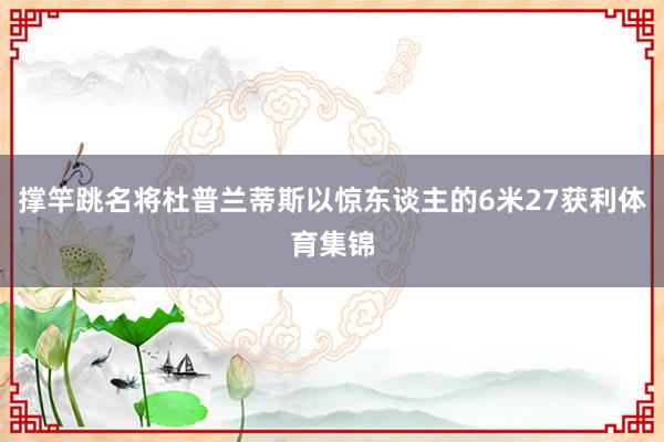 撑竿跳名将杜普兰蒂斯以惊东谈主的6米27获利体育集锦