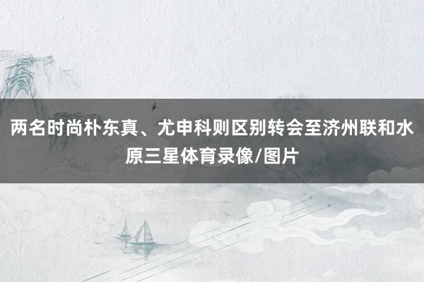 两名时尚朴东真、尤申科则区别转会至济州联和水原三星体育录像/图片