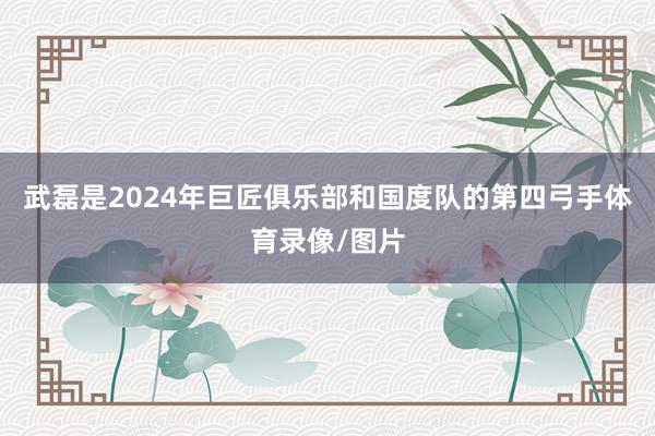 武磊是2024年巨匠俱乐部和国度队的第四弓手体育录像/图片