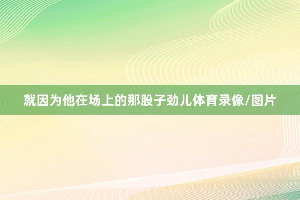 就因为他在场上的那股子劲儿体育录像/图片