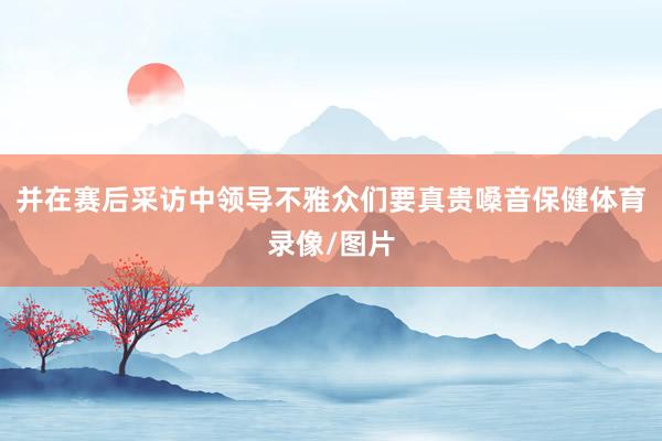 并在赛后采访中领导不雅众们要真贵嗓音保健体育录像/图片