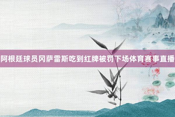 阿根廷球员冈萨雷斯吃到红牌被罚下场体育赛事直播