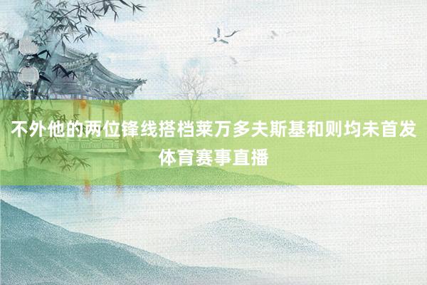 不外他的两位锋线搭档莱万多夫斯基和则均未首发体育赛事直播