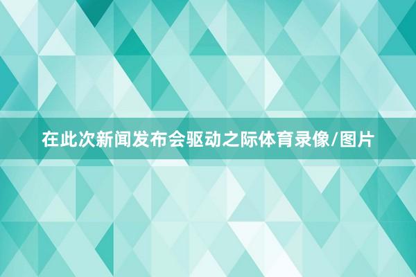 在此次新闻发布会驱动之际体育录像/图片