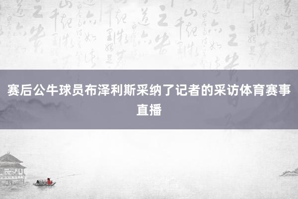 赛后公牛球员布泽利斯采纳了记者的采访体育赛事直播